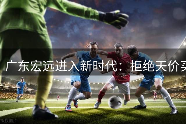 广东宏远进入新时代：拒绝天价买断+核心留队+青训发力打造新拼图
